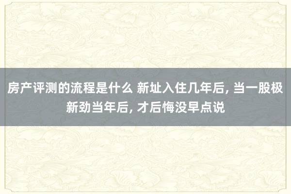 房产评测的流程是什么 新址入住几年后, 当一股极新劲当年后, 才后悔没早点说