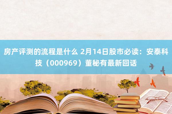 房产评测的流程是什么 2月14日股市必读：安泰科技（000969）董秘有最新回话