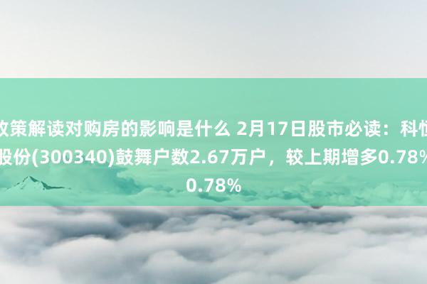 政策解读对购房的影响是什么 2月17日股市必读：科恒股份(300340)鼓舞户数2.67万户，较上期增多0.78%