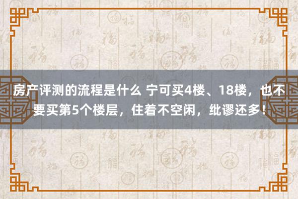 房产评测的流程是什么 宁可买4楼、18楼，也不要买第5个楼层，住着不空闲，纰谬还多！