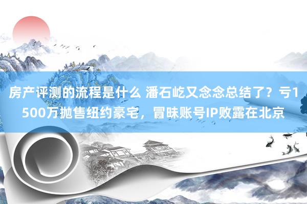 房产评测的流程是什么 潘石屹又念念总结了？亏1500万抛售纽约豪宅，冒昧账号IP败露在北京