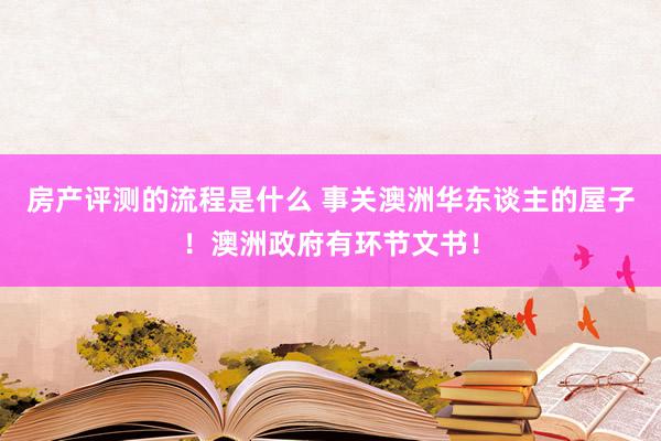 房产评测的流程是什么 事关澳洲华东谈主的屋子！澳洲政府有环节文书！