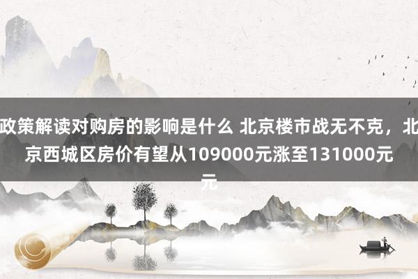 政策解读对购房的影响是什么 北京楼市战无不克，北京西城区房价有望从109000元涨至131000元