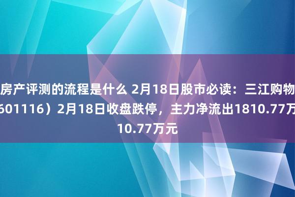 房产评测的流程是什么 2月18日股市必读：三江购物（601116）2月18日收盘跌停，主力净流出1810.77万元