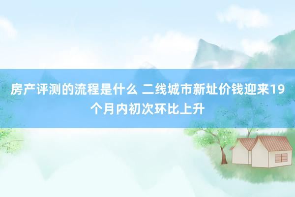 房产评测的流程是什么 二线城市新址价钱迎来19个月内初次环比上升