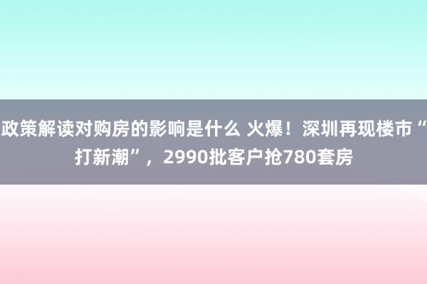 政策解读对购房的影响是什么 火爆！深圳再现楼市“打新潮”，2990批客户抢780套房