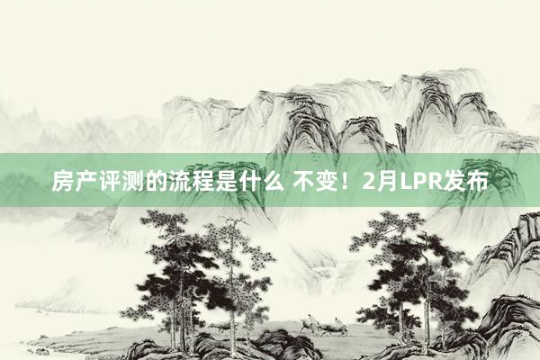 房产评测的流程是什么 不变！2月LPR发布