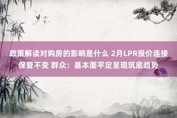 政策解读对购房的影响是什么 2月LPR报价连接保管不变 群众：基本面平定呈现筑底趋势