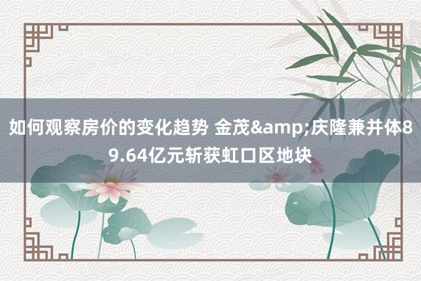 如何观察房价的变化趋势 金茂&庆隆兼并体89.64亿元斩获虹口区地块