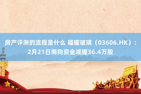 房产评测的流程是什么 福耀玻璃（03606.HK）：2月21日南向资金减握36.4万股