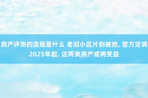 房产评测的流程是什么 老旧小区片刻被抢, 官方定调2025年起, 这两类房产或将受益