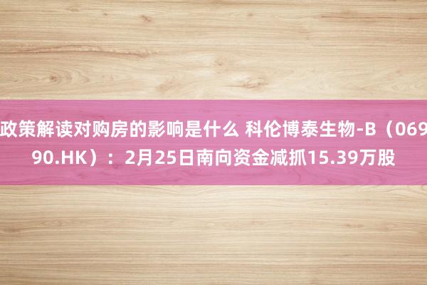 政策解读对购房的影响是什么 科伦博泰生物-B（06990.HK）：2月25日南向资金减抓15.39万股