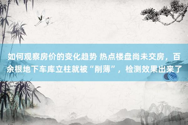 如何观察房价的变化趋势 热点楼盘尚未交房，百余根地下车库立柱就被“削薄”，检测效果出来了