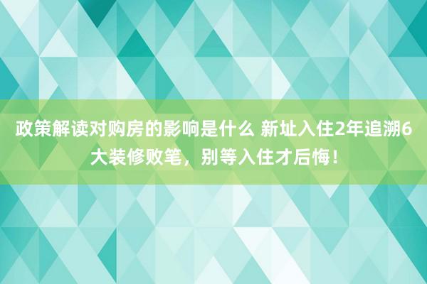 政策解读对购房的影响是什么 新址入住2年追溯6大装修败笔，别等入住才后悔！