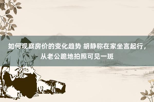 如何观察房价的变化趋势 胡静称在家坐言起行，从老公跪地拍照可见一斑