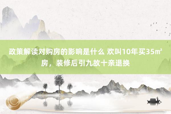 政策解读对购房的影响是什么 欢叫10年买35㎡房，装修后引九故十亲退换