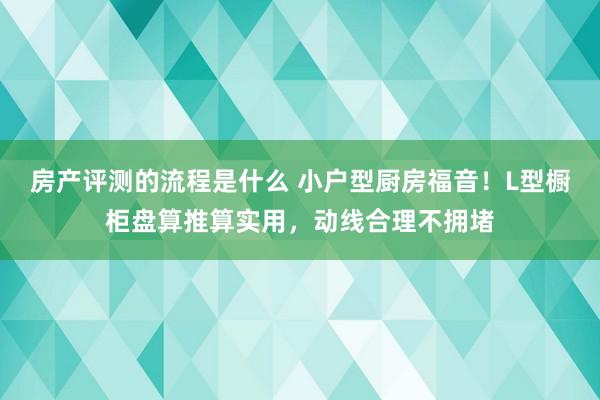 房产评测的流程是什么 小户型厨房福音！L型橱柜盘算推算实用，动线合理不拥堵