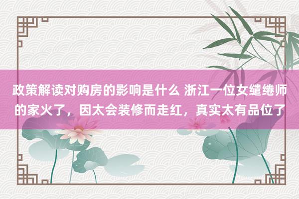 政策解读对购房的影响是什么 浙江一位女缱绻师的家火了，因太会装修而走红，真实太有品位了