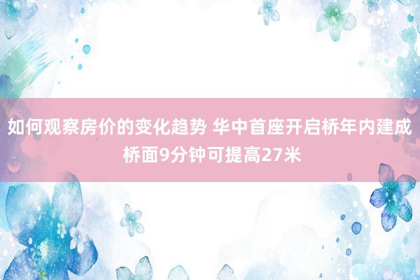 如何观察房价的变化趋势 华中首座开启桥年内建成 桥面9分钟可提高27米