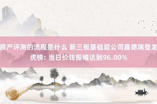 房产评测的流程是什么 新三板基础层公司嘉德瑞登龙虎榜: 当日价钱振幅达到96.00%