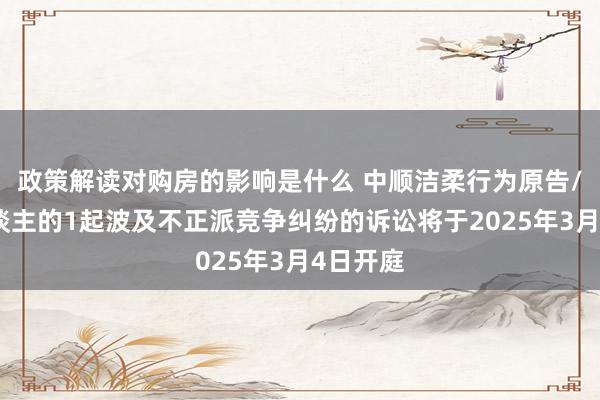 政策解读对购房的影响是什么 中顺洁柔行为原告/上诉东谈主的1起波及不正派竞争纠纷的诉讼将于2025年3月4日开庭