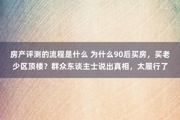 房产评测的流程是什么 为什么90后买房，买老少区顶楼？群众东谈主士说出真相，太履行了