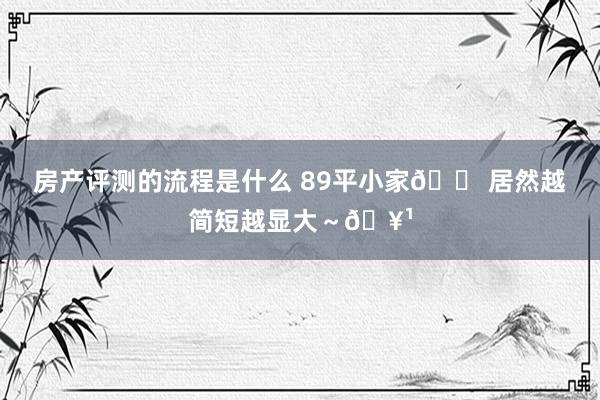 房产评测的流程是什么 89平小家🏠居然越简短越显大～🥹