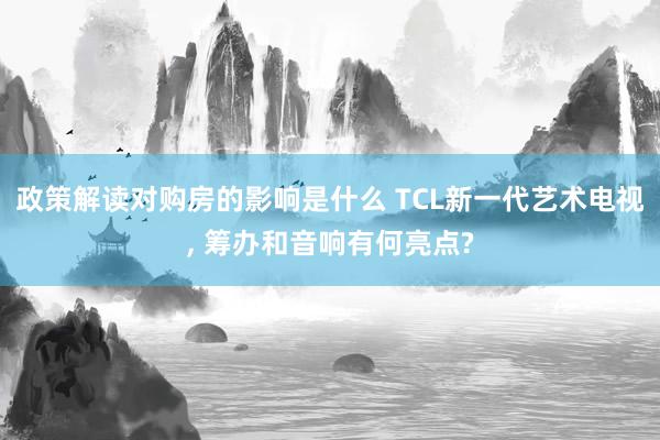 政策解读对购房的影响是什么 TCL新一代艺术电视, 筹办和音响有何亮点?