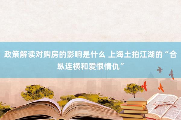 政策解读对购房的影响是什么 上海土拍江湖的“合纵连横和爱恨情仇”