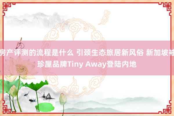 房产评测的流程是什么 引颈生态旅居新风俗 新加坡袖珍屋品牌Tiny Away登陆内地