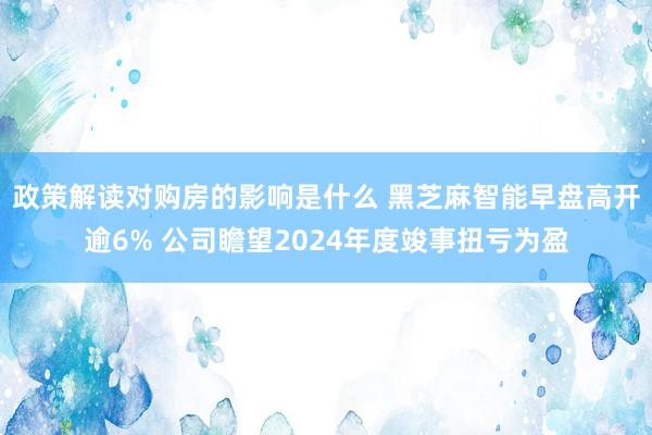 政策解读对购房的影响是什么 黑芝麻智能早盘高开逾6% 公司瞻望2024年度竣事扭亏为盈