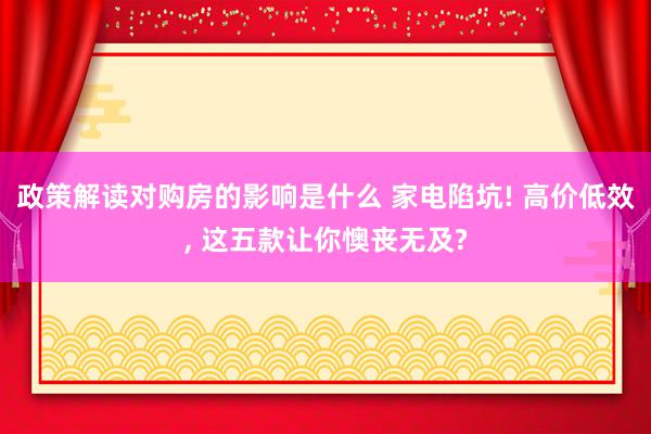 政策解读对购房的影响是什么 家电陷坑! 高价低效, 这五款让你懊丧无及?