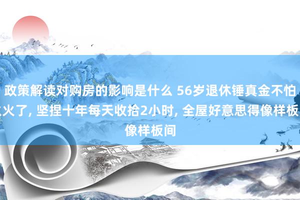 政策解读对购房的影响是什么 56岁退休锤真金不怕火火了, 坚捏十年每天收拾2小时, 全屋好意思得像样板间