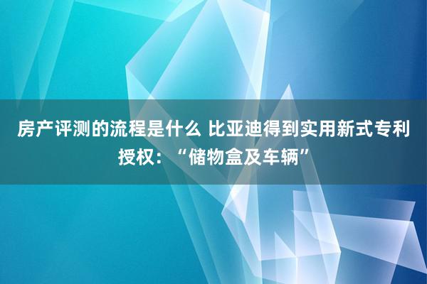 房产评测的流程是什么 比亚迪得到实用新式专利授权：“储物盒及车辆”