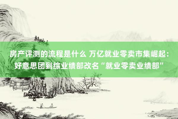 房产评测的流程是什么 万亿就业零卖市集崛起：好意思团到综业绩部改名“就业零卖业绩部”