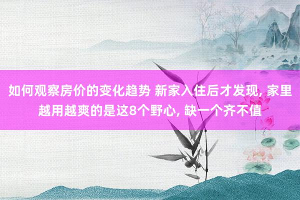 如何观察房价的变化趋势 新家入住后才发现, 家里越用越爽的是这8个野心, 缺一个齐不值