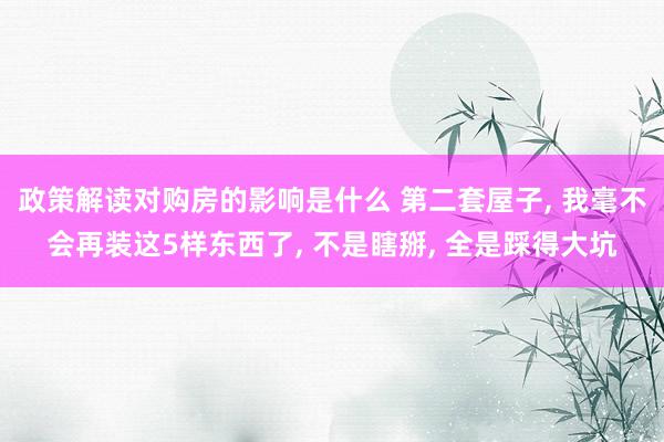 政策解读对购房的影响是什么 第二套屋子, 我毫不会再装这5样东西了, 不是瞎掰, 全是踩得大坑