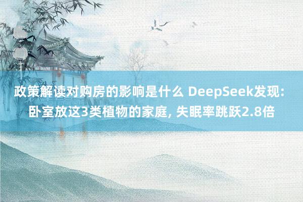 政策解读对购房的影响是什么 DeepSeek发现: 卧室放这3类植物的家庭, 失眠率跳跃2.8倍