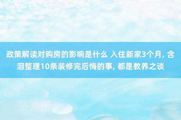 政策解读对购房的影响是什么 入住新家3个月, 含泪整理10条装修完后悔的事, 都是教养之谈