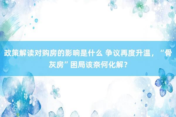 政策解读对购房的影响是什么 争议再度升温，“骨灰房”困局该奈何化解？