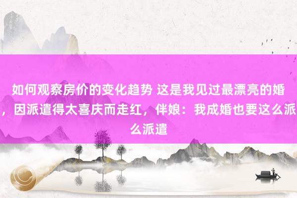 如何观察房价的变化趋势 这是我见过最漂亮的婚房，因派遣得太喜庆而走红，伴娘：我成婚也要这么派遣