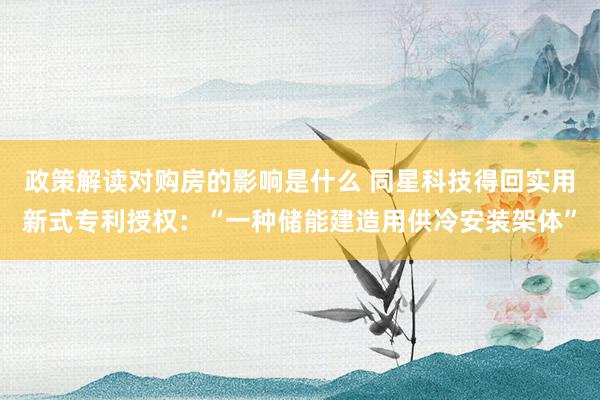 政策解读对购房的影响是什么 同星科技得回实用新式专利授权：“一种储能建造用供冷安装架体”