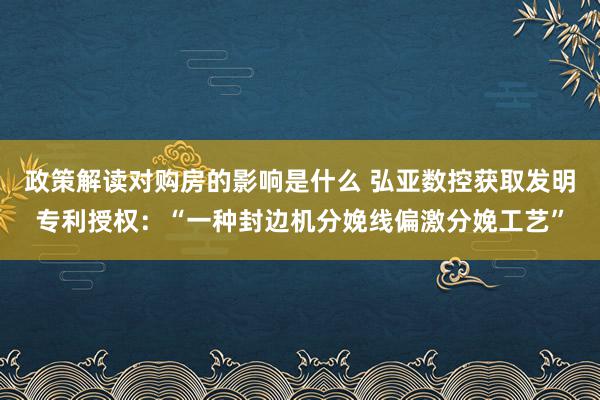 政策解读对购房的影响是什么 弘亚数控获取发明专利授权：“一种封边机分娩线偏激分娩工艺”