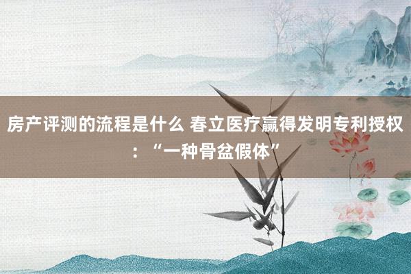 房产评测的流程是什么 春立医疗赢得发明专利授权：“一种骨盆假体”