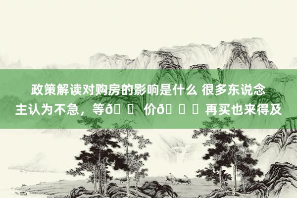 政策解读对购房的影响是什么 很多东说念主认为不急，等🏠价📈再买也来得及