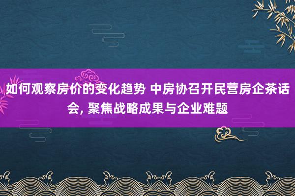 如何观察房价的变化趋势 中房协召开民营房企茶话会, 聚焦战略成果与企业难题