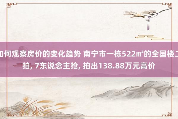 如何观察房价的变化趋势 南宁市一栋522㎡的全国楼二拍, 7东说念主抢, 拍出138.88万元高价